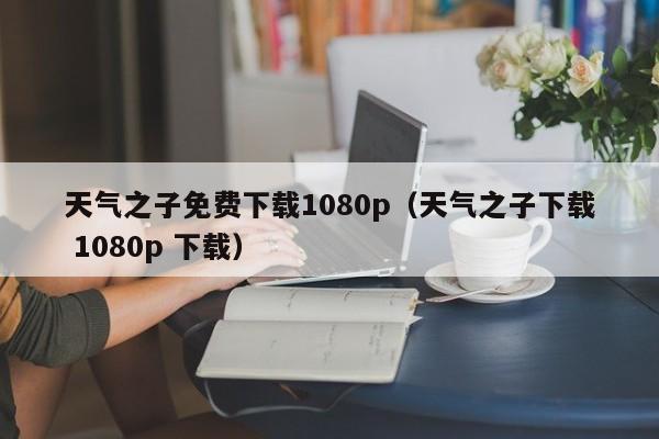 天气之子免费下载1080p(天气之子下载 1080p 下载)