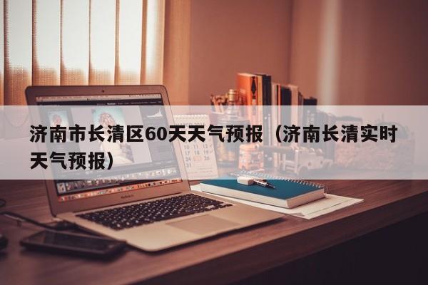 济南市长清区60天天气预报(济南长清实时天气预报)