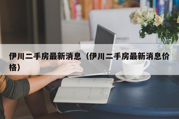 伊川二手房最新消息(伊川二手房最新消息价格)