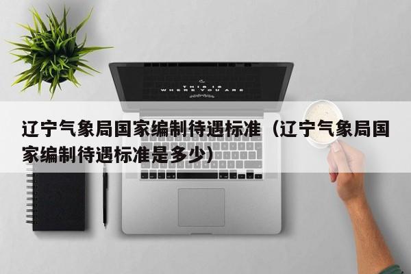 辽宁气象局国家编制待遇标准(辽宁气象局国家编制待遇标准是多少)