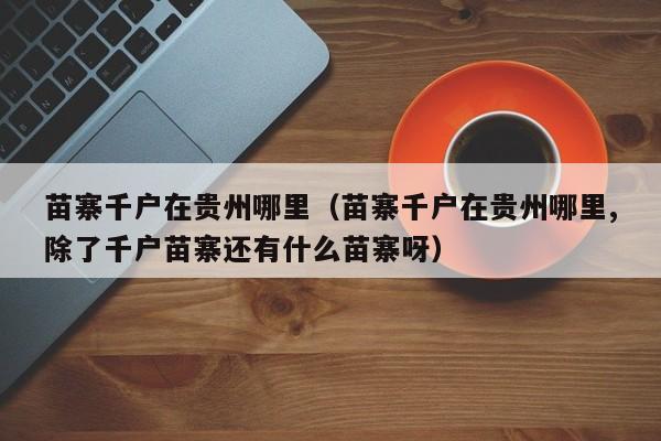 苗寨千户在贵州哪里(苗寨千户在贵州哪里,除了千户苗寨还有什么苗寨呀)
