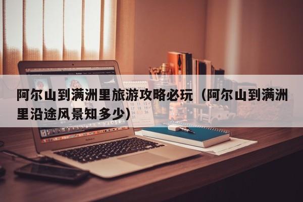 阿尔山到满洲里旅游攻略必玩(阿尔山到满洲里沿途风景知多少)