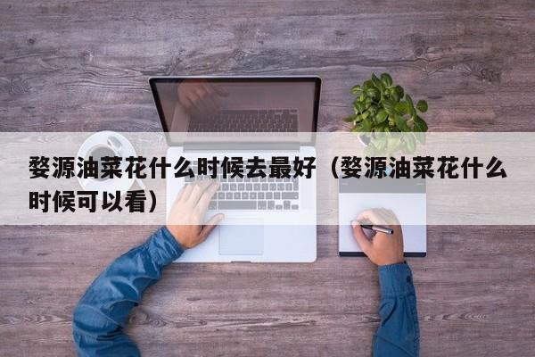 婺源油菜花什么时候去最好(婺源油菜花什么时候可以看)