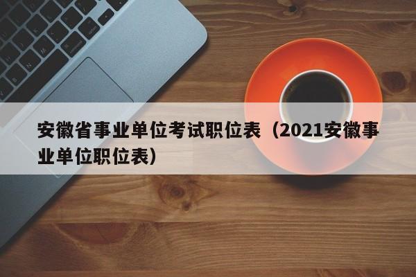 安徽省事业单位考试职位表(2021安徽事业单位职位表)
