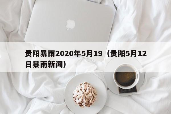 贵阳暴雨2020年5月19(贵阳5月12日暴雨新闻)