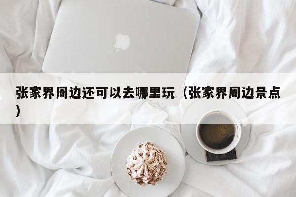 张家界周边还可以去哪里玩(张家界周边景点)