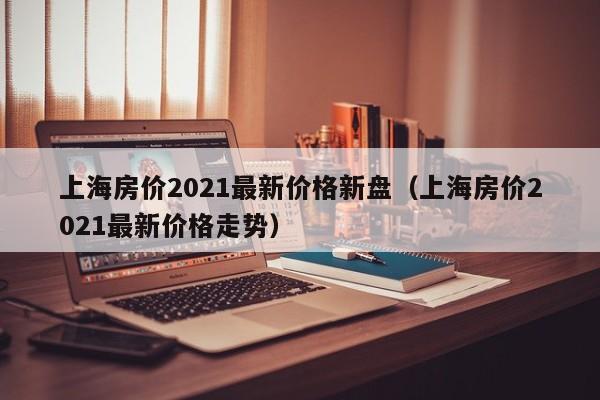 上海房价2021最新价格新盘(上海房价2021最新价格走势)