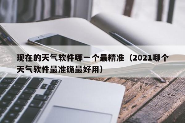 现在的天气软件哪一个最精准(2021哪个天气软件最准确最好用)