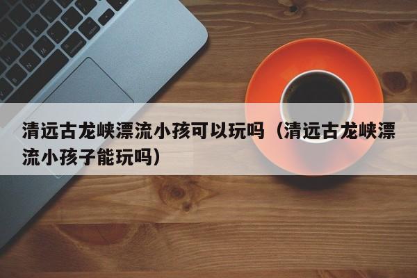 清远古龙峡漂流小孩可以玩吗(清远古龙峡漂流小孩子能玩吗)