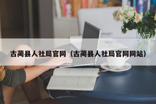 古蔺县人社局官网(古蔺县人社局官网网站)