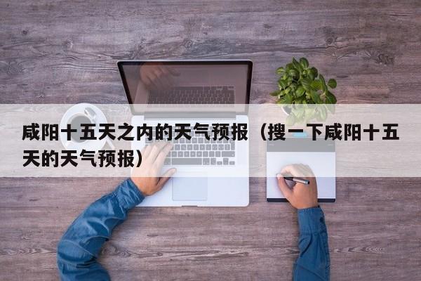 咸阳十五天之内的天气预报(搜一下咸阳十五天的天气预报)