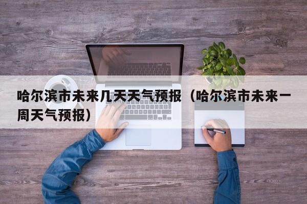 哈尔滨市未来几天天气预报(哈尔滨市未来一周天气预报)