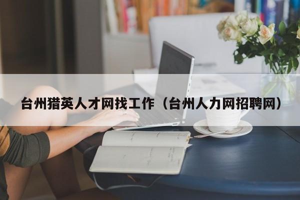 台州猎英人才网找工作(台州人力网招聘网)