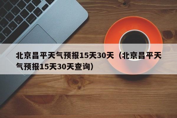 北京昌平天气预报15天30天(北京昌平天气预报15天30天查询)