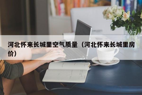 河北怀来长城里空气质量(河北怀来长城里房价)