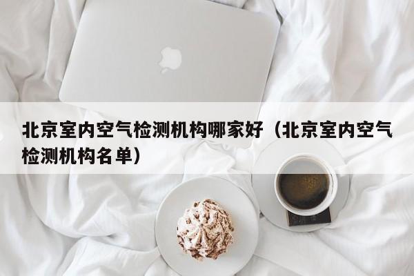 北京室内空气检测机构哪家好(北京室内空气检测机构名单)