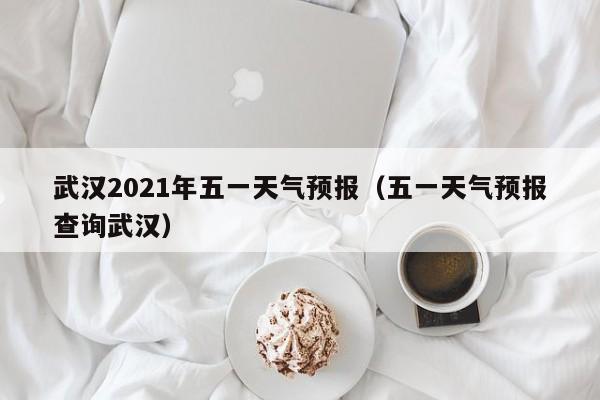 武汉2021年五一天气预报(五一天气预报查询武汉)
