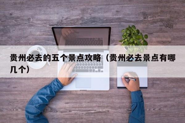 贵州必去的五个景点攻略(贵州必去景点有哪几个)