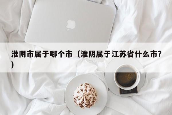 淮阴市属于哪个市(淮阴属于江苏省什么市?)