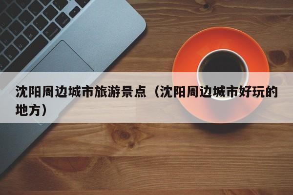 沈阳周边城市旅游景点(沈阳周边城市好玩的地方)