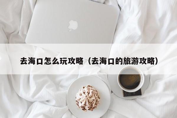 去海口怎么玩攻略(去海口的旅游攻略)