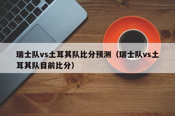 瑞士队vs土耳其队比分预测(瑞士队vs土耳其队目前比分)