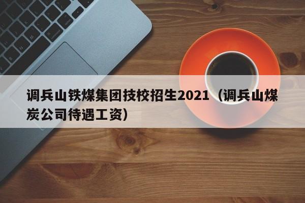 调兵山铁煤集团技校招生2021(调兵山煤炭公司待遇工资)
