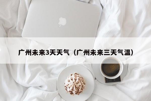 广州未来3天天气(广州未来三天气温)