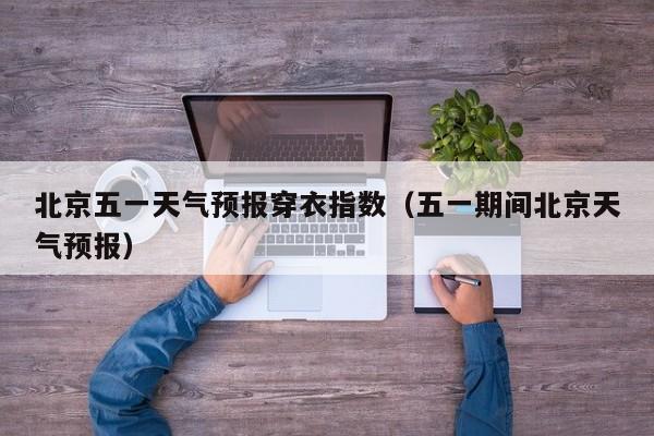 北京五一天气预报穿衣指数(五一期间北京天气预报)