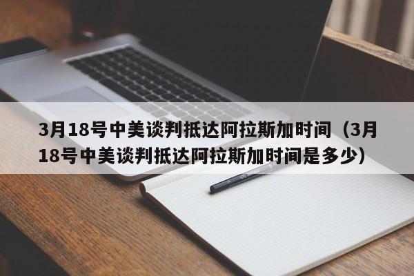 3月18号中美谈判抵达阿拉斯加时间(3月18号中美谈判抵达阿拉斯加时间是多少)