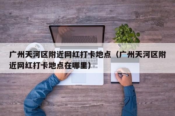 广州天河区附近网红打卡地点(广州天河区附近网红打卡地点在哪里)