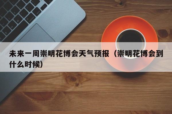 未来一周崇明花博会天气预报(崇明花博会到什么时候)
