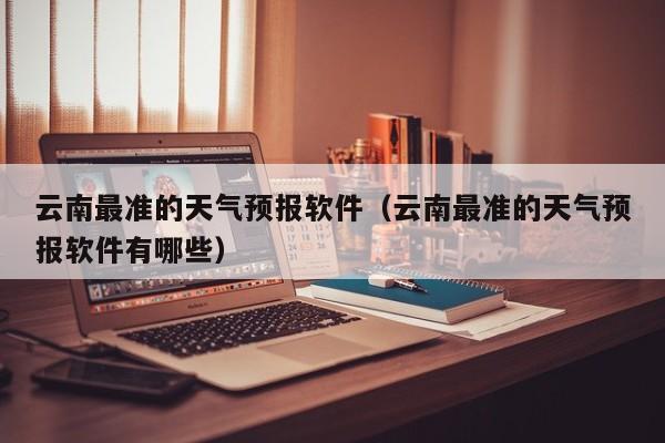 云南最准的天气预报软件(云南最准的天气预报软件有哪些)