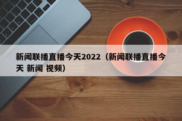 新闻联播直播今天2022(新闻联播直播今天 新闻 视频)