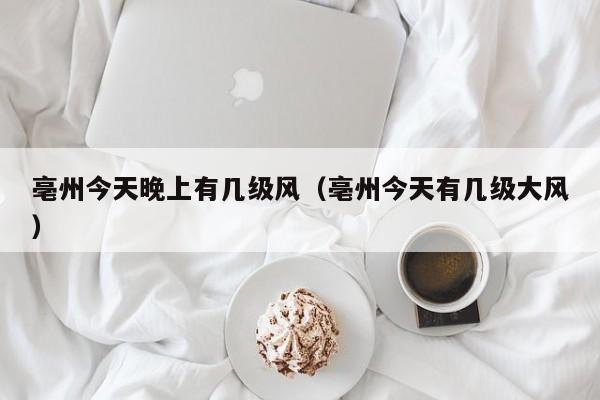 亳州今天晚上有几级风(亳州今天有几级大风)