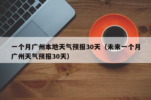 一个月广州本地天气预报30天(未来一个月广州天气预报30天)