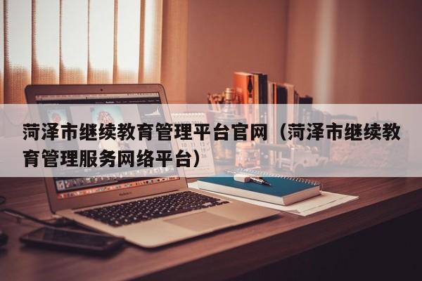 菏泽市继续教育管理平台官网(菏泽市继续教育管理服务网络平台)