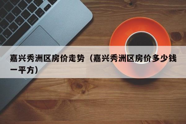 嘉兴秀洲区房价走势(嘉兴秀洲区房价多少钱一平方)