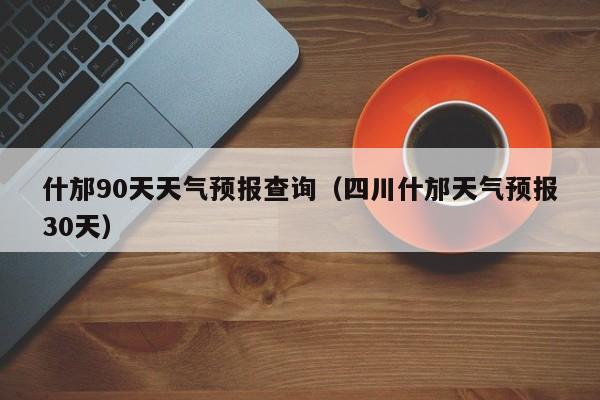 什邡90天天气预报查询(四川什邡天气预报30天)