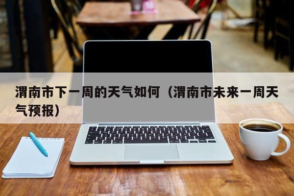 渭南市下一周的天气如何(渭南市未来一周天气预报)