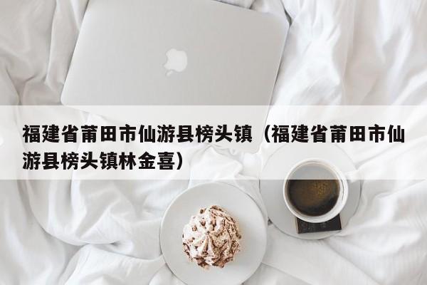 福建省莆田市仙游县榜头镇(福建省莆田市仙游县榜头镇林金喜)