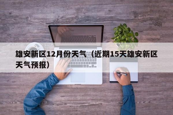 雄安新区12月份天气(近期15天雄安新区天气预报)
