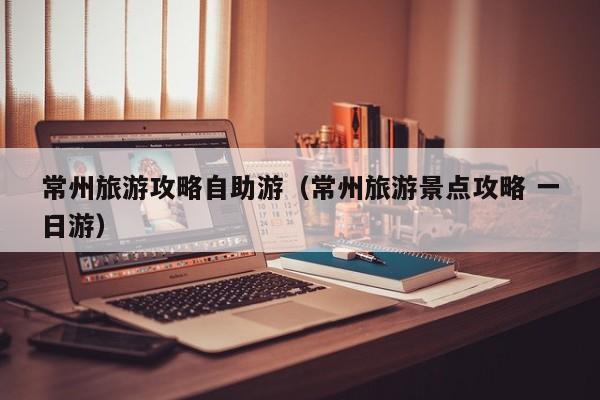常州旅游攻略自助游(常州旅游景点攻略 一日游)