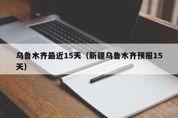 乌鲁木齐最近15天(新疆乌鲁木齐预报15天)
