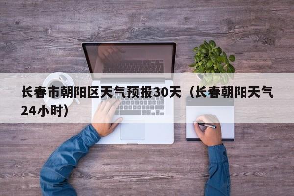 长春市朝阳区天气预报30天(长春朝阳天气24小时)
