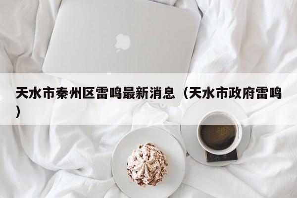 天水市秦州区雷鸣最新消息(天水市政府雷鸣)