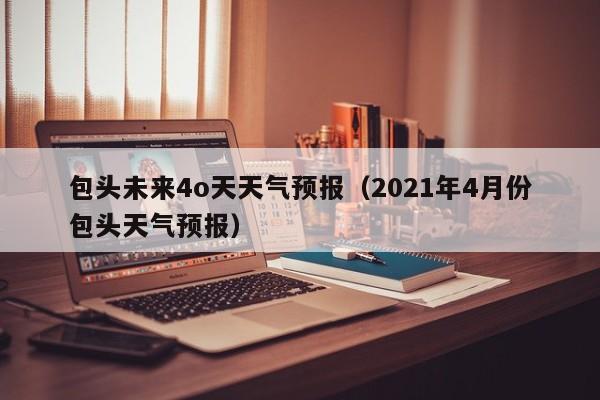 包头未来4o天天气预报(2021年4月份包头天气预报)
