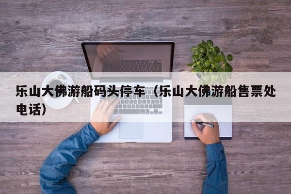 乐山大佛游船码头停车(乐山大佛游船售票处电话)