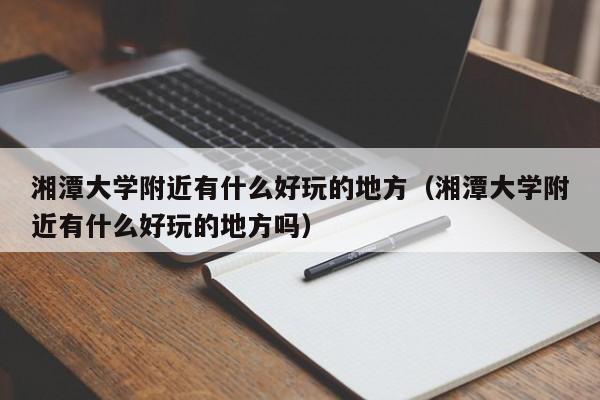 湘潭大学附近有什么好玩的地方(湘潭大学附近有什么好玩的地方吗)