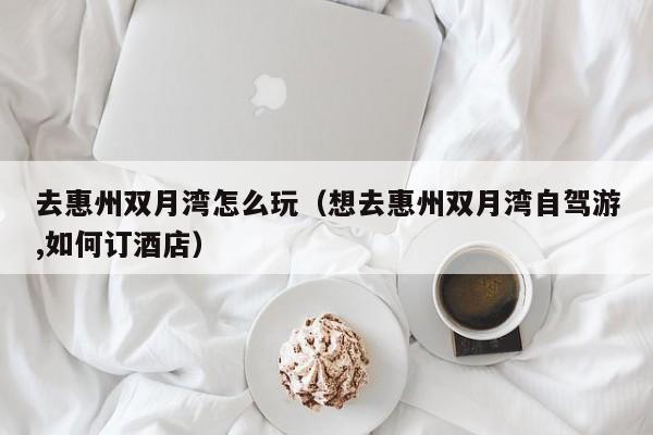 去惠州双月湾怎么玩(想去惠州双月湾自驾游,如何订酒店)